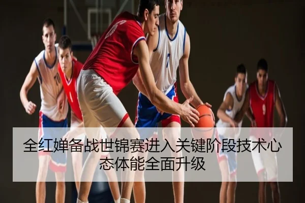 全红婵备战世锦赛进入关键阶段技术心态体能全面升级