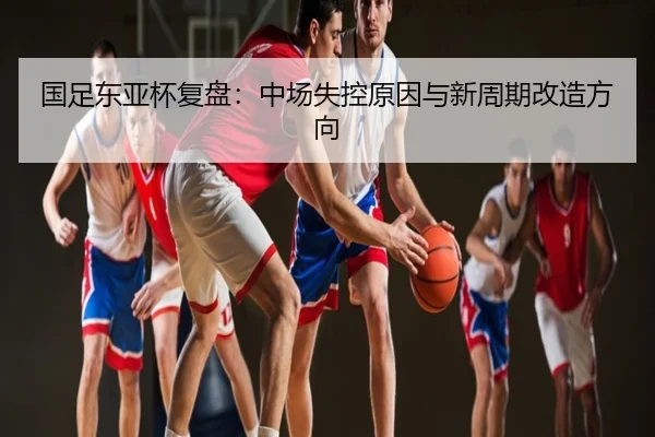 国足东亚杯复盘：中场失控原因与新周期改造方向