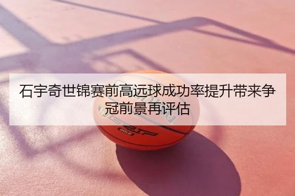 石宇奇世锦赛前高远球成功率提升带来争冠前景再评估
