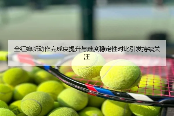 全红婵新动作完成度提升与难度稳定性对比引发持续关注