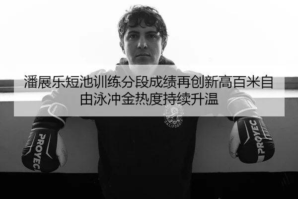 潘展乐短池训练分段成绩再创新高百米自由泳冲金热度持续升温