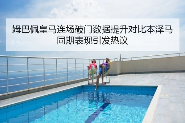 姆巴佩皇马连场破门数据提升对比本泽马同期表现引发热议