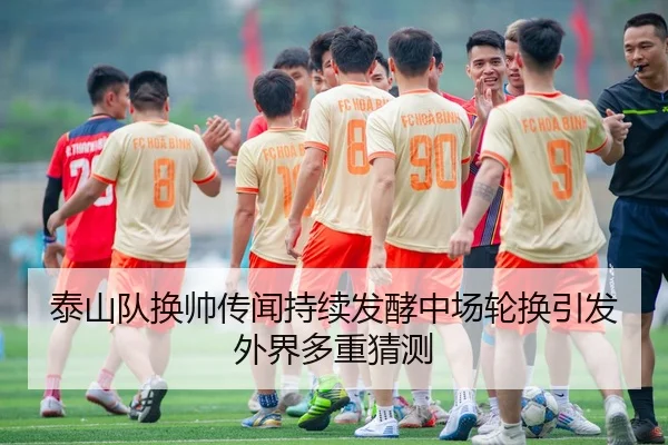 泰山队换帅传闻持续发酵中场轮换引发外界多重猜测