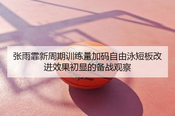 张雨霏新周期训练量加码自由泳短板改进效果初显的备战观察