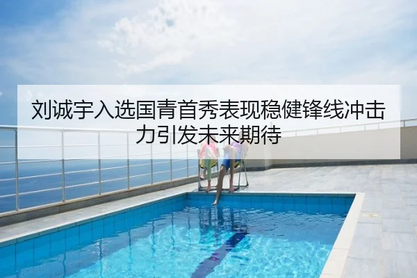 刘诚宇入选国青首秀表现稳健锋线冲击力引发未来期待