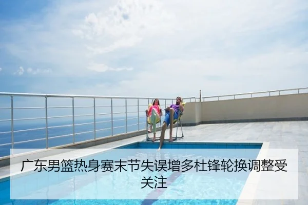 广东男篮热身赛末节失误增多杜锋轮换调整受关注