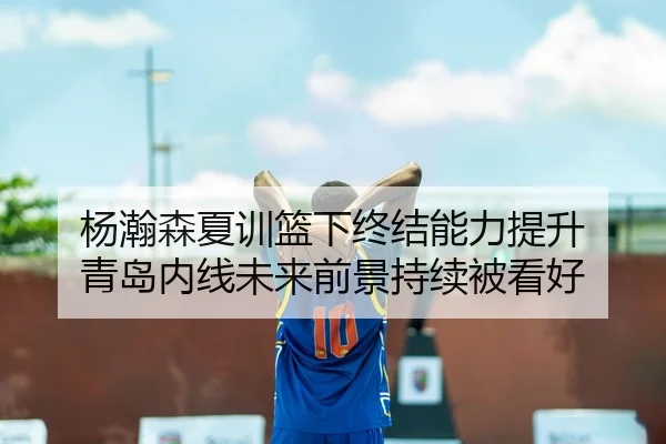 杨瀚森夏训篮下终结能力提升 青岛内线未来前景持续被看好