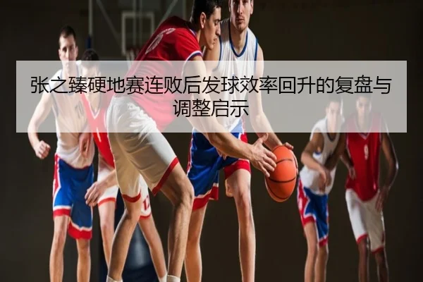 张之臻硬地赛连败后发球效率回升的复盘与调整启示
