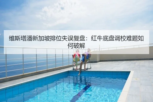 维斯塔潘新加坡排位失误复盘：红牛底盘调校难题如何破解