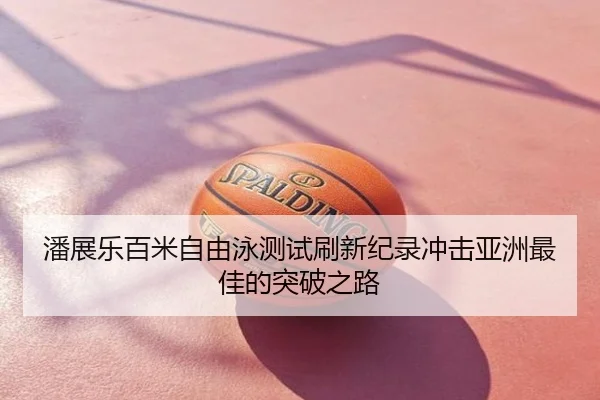 潘展乐百米自由泳测试刷新纪录冲击亚洲最佳的突破之路