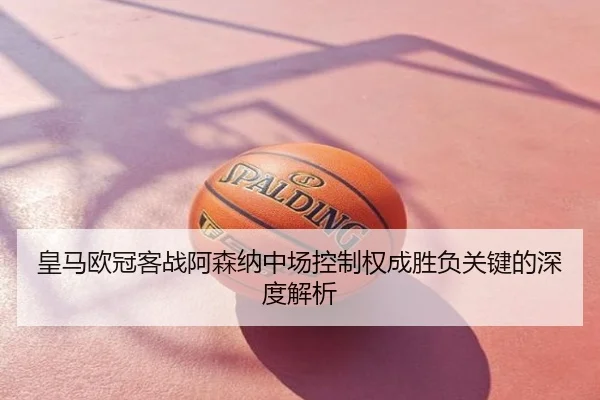 皇马欧冠客战阿森纳中场控制权成胜负关键的深度解析